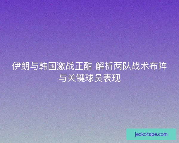 伊朗与韩国激战正酣 解析两队战术布阵与关键球员表现