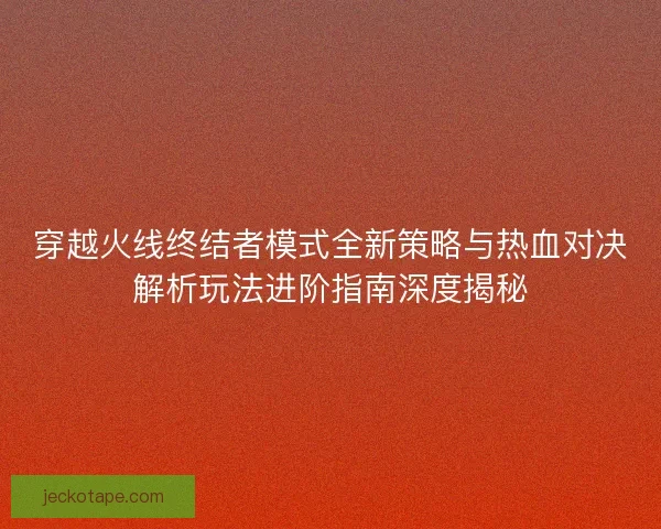 穿越火线终结者模式全新策略与热血对决解析玩法进阶指南深度揭秘