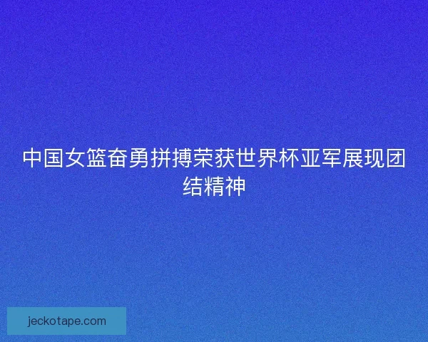 中国女篮奋勇拼搏荣获世界杯亚军展现团结精神