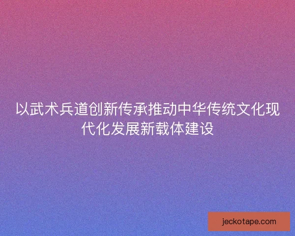 以武术兵道创新传承推动中华传统文化现代化发展新载体建设