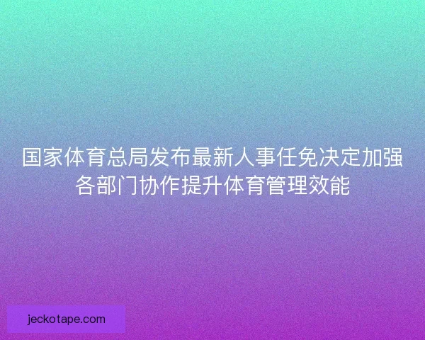 国家体育总局发布最新人事任免决定加强各部门协作提升体育管理效能