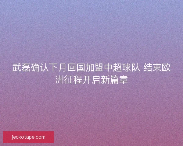 武磊确认下月回国加盟中超球队 结束欧洲征程开启新篇章