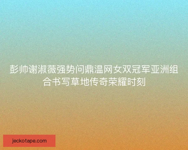 彭帅谢淑薇强势问鼎温网女双冠军亚洲组合书写草地传奇荣耀时刻