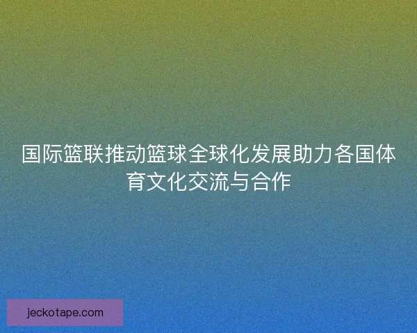 国际篮联推动篮球全球化发展助力各国体育文化交流与合作