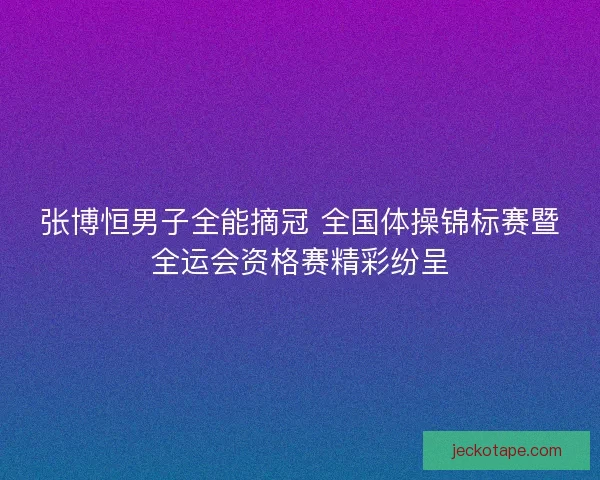 张博恒男子全能摘冠 全国体操锦标赛暨全运会资格赛精彩纷呈