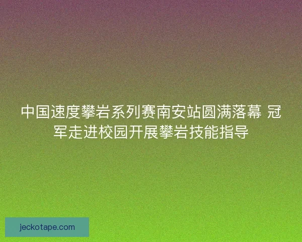 中国速度攀岩系列赛南安站圆满落幕 冠军走进校园开展攀岩技能指导