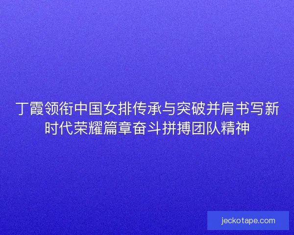 丁霞领衔中国女排传承与突破并肩书写新时代荣耀篇章奋斗拼搏团队精神